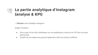 La partie analytique d’Instagram
(analyse & KPI)
-> Boostez votre stratégie Instagram :
Onglet “Contenu”
● Vous voyez ici les infos statistiques sur vos publications, stories et le R.O.I de vos posts
sponsorisés
● A partir de cet onglet vous pouvez également créer du contenu à diffuser
 