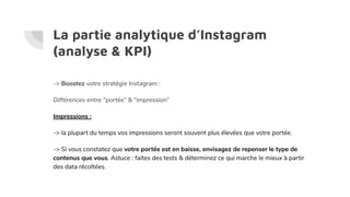 La partie analytique d’Instagram
(analyse & KPI)
-> Boostez votre stratégie Instagram :
Différences entre “portée” & “impression”
Impressions :
-> la plupart du temps vos impressions seront souvent plus élevées que votre portée.
-> Si vous constatez que votre portée est en baisse, envisagez de repenser le type de
contenus que vous. Astuce : faites des tests & déterminez ce qui marche le mieux à partir
des data récoltées.
 