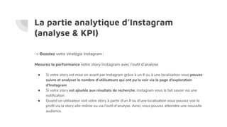 La partie analytique d’Instagram
(analyse & KPI)
-> Boostez votre stratégie Instagram :
Mesurez la performance votre story Instagram avec l’outil d’analyse
● Si votre story est mise en avant par Instagram grâce à un # ou à une localisation vous pouvez
suivre et analyser le nombre d’utilisateurs qui ont pu la voir via la page d’exploration
d’Instagram
● Si votre story est ajoutée aux résultats de recherche, Instagram vous le fait savoir via une
notiﬁcation
● Quand un utilisateur voit votre story à partir d’un # ou d’une localisation vous pouvez voir le
proﬁl via la story elle-même ou via l’outil d’analyse. Ainsi, vous pouvez atteindre une nouvelle
audience.
 
