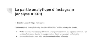 La partie analytique d’Instagram
(analyse & KPI)
-> Boostez votre stratégie Instagram :
Optimisez votre stratégie Instagram avec la feature d’analyse Instagram Stories
● Veillez aussi aux horaires de publications, la longueur des stories, aux types de contenus… qui
sont des facteurs de réussite et vous permettent d’avoir une stratégie performante.
● Les données doivent vous aider à prendre des décisions informées
 