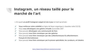Instagram, un réseau taillé pour le
marché de l’art
-> En ayant un proﬁl Instagram soigné et mis à jour en tant qu’artiste :
✓ Vous renforcez votre visibilité en ligne de façon organique (+ boostez votre S.E.O)
✓ Vous vous développez une galerie virtuelle accessible 24/7
✓ Vous pouvez développer une communauté de fans
✓ Vous pouvez vous faire remarquer par des galeries
✓ Vous pouvez vous faire remarquer par des collectionneuses & collectionneurs
français & internationaux
✓ Vous pouvez vous faire remarquer par la presse spécialisée, les curateurs, art dealers
Source : Rapport Hiscox 2018 sur le “marché de l’art en ligne”
 
