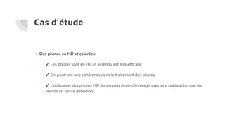 Cas d’étude
-> Des photos en HD et colorées:
✓ Les photos sont en HD et le rendu est très efﬁcace
✓ On peut voir une cohérence dans le traitement des photos
✓ L’utilisation des photos HD donne plus envie d’interagir avec une publication que les
photos en basse déﬁnition
 