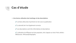 Cas d’étude
-> Une bonne utilisation des hashtags et des descriptions:
✓ L’artiste utilise des # pertinent en lien avec la publication
✓ La densité de # est également correcte
✓ Les descriptions sont très informatives et descriptives
✓ L’utilisation du #Repost est très populaire, elle s’appuie sur des # très utilisés :
#Bolsonaro #ﬁneartphotography
 