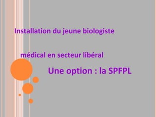 Installation du jeune biologiste
médical en secteur libéral
Une option : la SPFPL
 