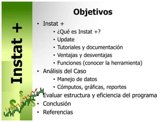 Objetivos Instat +¿Qué es Instat +?UpdateTutoriales y documentaciónVentajas y desventajasFunciones (conocer la herramienta)Análisis del CasoManejo de datosCómputos, gráficas, reportesEvaluar estructura y eficiencia del programaConclusiónReferenciasInstat +