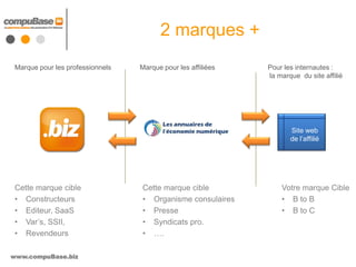 2 marques +
 Marque pour les professionnels   Marque pour les affiliées   Pour les internautes :
                                                              la marque du site affilié




                                                                     Site web
                                                                     de l’affilié




 Cette marque cible               Cette marque cible              Votre marque Cible
 • Constructeurs                  • Organisme consulaires         • B to B
 • Editeur, SaaS                  • Presse                        • B to C
 • Var’s, SSII,                   • Syndicats pro.
 • Revendeurs                     • ….

www.compuBase.biz
 
