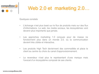 Web 2.0 et marketing 2.0…

               Quelques constats

               •    L’échange n’est plus basé sur le flux de produits mais sur des flux
                    d’informations. Le web, les media sociaux, les écosystèmes vont
                    devenir plus importants que jamais.

               •    Les approches marketing 1.0 conçues pour de masse ne
                    fonctionnent plus dans un monde 2.0. ou la communication
                    devient très ciblée et interactive.

               •    Les produits High Tech deviennent des commodités et place le
                    client au centre du choix du canal d’approvisionnement.

               •    Le revendeur n’est plus le représentant d’une marque mais
                    l’avocat d’un écosystème composé de ses clients.



www.compuBase.biz
 