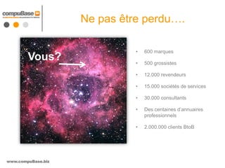 Ne pas être perdu….

                              •   600 marques
        Vous?                 •   500 grossistes

                              •   12.000 revendeurs

                              •   15.000 sociétés de services

                              •   30.000 consultants

                              •   Des centaines d’annuaires
                                  professionnels

                              •   2.000.000 clients BtoB




www.compuBase.biz
 