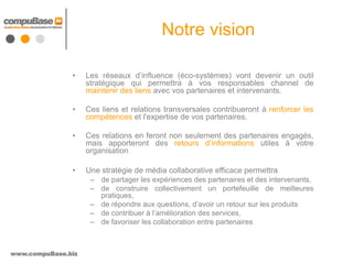Notre vision

               •    Les réseaux d’influence (éco-systèmes) vont devenir un outil
                    stratégique qui permettra à vos responsables channel de
                    maintenir des liens avec vos partenaires et intervenants.

               •    Ces liens et relations transversales contribueront à renforcer les
                    compétences et l'expertise de vos partenaires.

               •    Ces relations en feront non seulement des partenaires engagés,
                    mais apporteront des retours d’informations utiles à votre
                    organisation

               •    Une stratégie de média collaborative efficace permettra
                     – de partager les expériences des partenaires et des intervenants,
                     – de construire collectivement un portefeuille de meilleures
                       pratiques,
                     – de répondre aux questions, d’avoir un retour sur les produits
                     – de contribuer à l’amélioration des services,
                     – de favoriser les collaboration entre partenaires



www.compuBase.biz
 