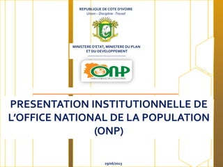 REPUBLIQUE DE COTE D’IVOIRE
Union – Discipline -Travail
MINISTERE D’ETAT, MINISTERE DU PLAN
ET DU DEVELOPPEMENT
-------------------------------
29/06/2013
PRESENTATION INSTITUTIONNELLE DE
L’OFFICE NATIONAL DE LA POPULATION
(ONP)
 