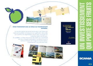 Le succès total du lancement de la série 4 de Scania est
basé sur la parfaite connaissance et qualification de la cible
qui a permis une segmentation fine et ainsi une action en
marketing relationnel efficace.
En parallèle, un dîner show aussi bien festif que commercial
est venu changer la perception du tranport lourd et
renforcer l'impact de l'image de Scania devenu
investissement qui porte ses fruits.

UN INVESTISSEMENT
QUI PORTE SES FRUITS

Créer l'événement avec un retour sur investissement
immédiat.

 