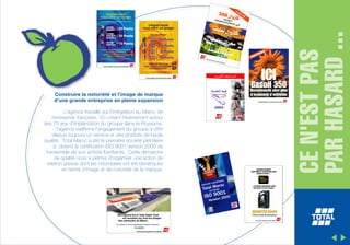 L’agence travaille sur l’intégration au Maroc de
l’entreprise française. En créant l’événement autour
des 75 ans d’implantation du groupe dans le Royaume,
l’agence réaffirme l’engagement du groupe à offrir
depuis toujours un service et des produits de haute
qualité. Total Maroc a été la première société pétrolière
à obtenir la certification ISO 9001 version 2000 de
l’ensemble de son activité lubrifiants. Cette démarche
de qualité nous a permis d’organiser une action de
relation presse dont les retombées ont été bénéfiques
en terme d’image et de notoriété de la marque.

CE N'EST PAS
PAR HASARD ...

Construire la notoriété et l’image de marque
d’une grande entreprise en pleine expansion

 