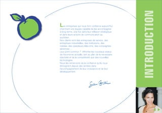 cherchent une équipe capable de les accompagner
à long terme, à la fois dans leur réflexion stratégique
et dans leurs actions de communication au
quotidien.
Nos clients sont des entreprises de service, des
entreprises industrielles, des institutions, des
médias, des opérateurs télécoms, des compagnies
aériennes …
Leur point commun ? Affronter les nouveaux enjeux
de l’économie actuelle, tant au plan de la nécessaire
réactivité et de la compétitivité que des nouvelles
technologies.
Nous les remercions de la confiance qu’ils nous
témoignent depuis des années dans
l’accompagnement de leur croissance et de leur
développement.

INTRODUCTION

Les entreprises qui nous font confiance aujourd’hui

 