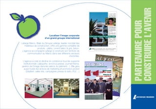 Lafarge Maroc, filiale du Groupe Lafarge, leader mondial des
matériaux de construction, offre une gamme complète de
produits : plâtre, ciment blanc & gris, béton.
L’agence accompagne Lafarge à construire son territoire de
communication au Maroc dans ses différents secteurs
d’activités.
L’agence a créé et décliné en cohérence tous les supports
institutionnels ( plaquette, annonce presse, journal interne,
gestion de l’image dans les salons du bâtiment…). Elle gère
aussi toutes les actions de marketing et promotion produit
(Dépliant, sales kits, campagnes presse & radio, PLV,…)

PARTENAIRE POUR
CONSTRUIRE L'AVENIR

Localiser l’image corporate
d’un grand groupe international

 