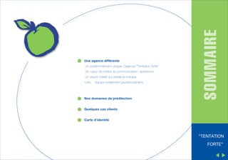 Un positionnement unique, l’agence “Tentation forte”
Un cœur de métier, la communication, autrement
Un esprit créatif qui révèle la marque
Une

équipe totalement pluridisciplinaire

Nos domaines de prédilection

SOMMAIRE

Une agence différente

Quelques cas clients
Carte d’identité

“TENTATION
FORTE”

 