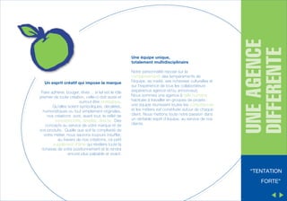 Un esprit créatif qui impose la marque
Faire adhérer, bouger, rêver… si tel est le rôle
premier de toute création, celle-ci doit aussi et
surtout être stratégique.
Qu’elles soient symboliques, décalées,
humoristiques ou tout simplement originales,
nos créations sont, avant tout, le reflet de
concepts forts, simples, directs. Des
concepts au service de votre marque et de
vos produits. Quelle que soit la complexité de
votre métier, nous saurons toujours insuffler,
au travers de nos créations, ce petit
supplément d’âme qui révèlera toute la
richesse de votre positionnement et le rendra
encore plus palpable et vivant.

Notre personnalité repose sur la
complémentarité des tempéraments de
l’équipe, sa mixité, ses richesses culturelles et
sur l’expérience de tous les collaborateurs
(expérience agence et/ou annonceur).
Nous sommes une agence à taille humaine
habituée à travailler en groupes de projets :
une équipe réunissant toutes les compétences
et les métiers est constituée autour de chaque
client. Nous mettons toute notre passion dans
un véritable esprit d’équipe, au service de nos
clients.

UNE AGENCE
DIFFERENTE

Une équipe unique,
totalement multidisciplinaire

“TENTATION
FORTE”

 