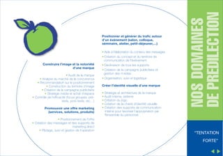 • Aide à l’élaboration du contenu des messages

Construire l’image et la notoriété
d’une marque
• Audit de la marque
• Analyse du marché de la concurrence
• Recommandation sur le positionnement
• Construction du territoire d’image
• Création de la campagne publicitaire
• Stratégie média et achat d’espace
• Contrôle de l’efficacité (focus groupes, prétests, post-tests, etc…)
Promouvoir une offre marketing
(services, solutions, produits)
• Positionnement de l’offre
• Création des messages et des supports de
marketing direct
• Pilotage, suivi et gestion de l’opération

• Création du concept et du territoire de
communication de l'événement
• Déclinaison de tous les supports
• Création de la campagne publicitaire et
gestion des m édias
• Organisation, suivi et logistique
Créer l’identité visuelle d’une marque
• Stratégie et architecture de la marque
• Audit interne, externe
• Création du logo
• Création de la charte d’identité visuelle
• Création des supports de communication
interne pour favoriser l’appropriation par
l'ensemble du personnel
’

NOS DOMAINES
DE PREDILECTION

Positionner et générer du trafic autour
d’un événement (salon, colloque,
séminaire, atelier, petit-déjeuner,…)

“TENTATION
FORTE”

 