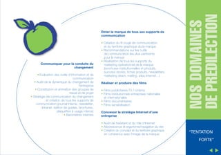 Communiquer pour la conduite du
changement
• Evaluation des outils d’information et de
communication
• Audit de la dynamique du changement de
l’entreprise
• Constitution et animation des groupes de
travail et de projet
• Stratégie de communication du changement
et création de tous les supports de
communication (journal interne, newsletter,
Intranet, édition de guides, brochures,
plaquettes à usage interne)
• Baromètres internes

• Cr éation du fil rouge de communication
r
et du territoire graphique de la marque
• Recommandations sur les outils
de communication les plus pertinents
pour la marque
• R éalisation de tous les supports du
marketing op érationnel de la marque
(brochures institutionnelles et produits,
success stories, fiches produits, newsletters,
marketing direct, mailing, sites Internet…)
Réaliser et produire des films
• Films publicitaires TV / cin éma
• Films institutionnels entreprises nationales
et internationales
• Films documentaires
• Films sensibilisation

NOS DOMAINES
DE PREDILECTION

Doter la marque de tous ses supports de
communication

Concevoir la stratégie Internet d’une
entreprise
• Audit de l’existant et du rôle d’Internet
• Arborescence et ergonomie/navigation du site
• Création du concept et du territoire graphique
en coh érence avec l’image de la marque

“TENTATION
FORTE”

 