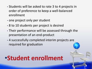 • Students will be asked to rate 3 to 4 projects in
  order of preference to keep a well-balanced
  enrollment
• one project only per student

• 8 to 10 students per project is desired

• Their performance will be assessed through the
  presentation of an end-product
• 4 successfully completed interim projects are
  required for graduation
 