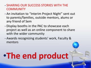 • SHARING OUR SUCCESS STORIES WITH THE
  COMMUNITY
• An invitation to “Interim Project Night” sent out
  to parents/families, outside mentors, alums or
  any friend of Sem
• Display booths in the PAC to showcase each
  project as well as an online component to share
  with the wider community
• Awards recognizing students' work, Faculty &
  mentors
 