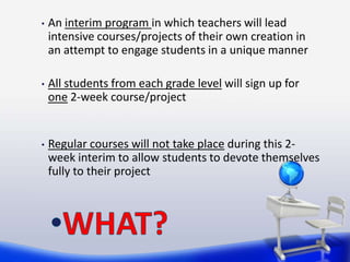 •   An interim program in which teachers will lead
    intensive courses/projects of their own creation in
    an attempt to engage students in a unique manner

•   All students from each grade level will sign up for
    one 2-week course/project


•   Regular courses will not take place during this 2-
    week interim to allow students to devote themselves
    fully to their project
 