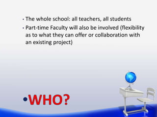• The whole school: all teachers, all students
• Part-time Faculty will also be involved (flexibility
  as to what they can offer or collaboration with
  an existing project)
 