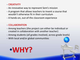 •   CREATIVITY
•   An innovative way to represent Sem’s mission
•   A program that allows teachers to invent a course that
    wouldn’t otherwise fit in their curriculum
•   A hands-on, out-of-the classroom experience

•   COLLABORATION
•   Among teachers (the project can either be individual or
    created in collaboration with another teacher)
•   Among students (all grades involved, across grade levels)
•   With local and/or global communities
 