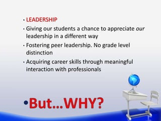 • LEADERSHIP
• Giving our students a chance to appreciate our
  leadership in a different way
• Fostering peer leadership. No grade level
  distinction
• Acquiring career skills through meaningful
  interaction with professionals
 