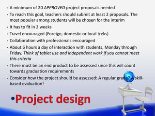 •   A minimum of 20 APPROVED project proposals needed
•   To reach this goal, teachers should submit at least 2 proposals. The
    most popular among students will be chosen for the interim
•   It has to fit in 2 weeks
•   Travel encouraged (Foreign, domestic or local treks)
•   Collaboration with professionals encouraged
•   About 6 hours a day of interaction with students, Monday through
    Friday. Think of tablet use and independent work if you cannot meet
    this criteria
•   There must be an end product to be assessed since this will count
    towards graduation requirements
•   Consider how the project should be assessed: A regular grade? A skill-
    based evaluation?
 