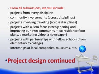 • From all submissions, we will include:
• projects from every discipline
• community involvements (across disciplines)
• projects involving traveling (across disciplines)
• projects with a Sem focus (strengthening and
  improving our own community – ex: residence floor
  plans, a marketing video, a newspaper)
• projects with partnerships with fellow schools (from
  elementary to college)
• Internships at local companies, museums, etc.
 