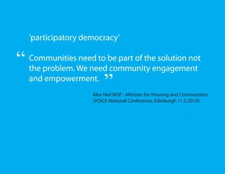 ‘participatory democracy’

“   Communities need to be part of the solution not
    the problem. We need community engagement
    and empowerment.
                          ”
                     Alex Niel MSP - Minister for Housing and Communities
                     (VOiCE National Conference, Edinburgh 11.5.2010)
 