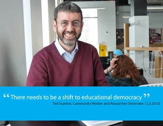 “   There needs to be a shift to educational democracy
                                                                           ”
                    Ted Scanlon, Community Worker and Researcher (Interview 12.5.2010)
 
