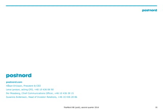 16
postnord.com
H?kan Ericsson, President & CEO
Lena Larsson, acting CFO, +46 10 436 06 90
Per Mossberg, Chief Communications Officer, +46 10 436 39 15
Susanne Andersson, Head of Investor Relations, +46 10 436 20 86
PostNord AB (publ), second quarter 2014
 