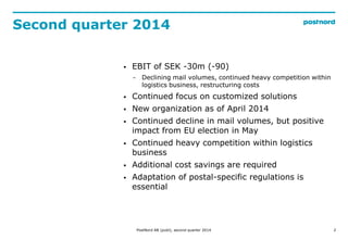Second quarter 2014
2
? EBIT of SEK -30m (-90)
? Declining mail volumes, continued heavy competition within
logistics business, restructuring costs
? Continued focus on customized solutions
? New organization as of April 2014
? Continued decline in mail volumes, but positive
impact from EU election in May
? Continued heavy competition within logistics
business
? Additional cost savings are required
? Adaptation of postal-specific regulations is
essential
PostNord AB (publ), second quarter 2014
 