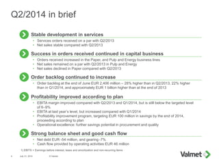 • Orders received increased in the Paper, and Pulp and Energy business lines
• Net sales remained on a par with Q2/2013 in Pulp and Energy
• Net sales declined in Paper compared with Q2/2013
Success in orders received continued in capital business
• Services orders received on a par with Q2/2013
• Net sales stable compared with Q2/2013
Stable development in services
July 31, 2014 © Valmet4
Q2/2014 in brief
• EBITA margin improved compared with Q2/2013 and Q1/2014, but is still below the targeted level
of 6–9%
• EBITA at last year’s level, but increased compared with Q1/2014
• Profitability improvement program, targeting EUR 100 million in savings by the end of 2014,
proceeding according to plan
• Operational excellence: further savings potential in procurement and quality
Profitability improved according to plan
Strong balance sheet and good cash flow
• Net debt EUR -54 million, and gearing -7%
• Cash flow provided by operating activities EUR 46 million
• Order backlog at the end of June EUR 2,406 million – 28% higher than in Q2/2013, 22% higher
than in Q1/2014, and approximately EUR 1 billion higher than at the end of 2013
Order backlog continued to increase
1) EBITA = Earnings before interest, taxes and amortization and non-recurring items
 