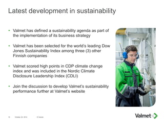 Latest development in sustainability
 Valmet has defined a sustainability agenda as part of
the implementation of its business strategy
 Valmet has been selected for the world’s leading Dow
Jones Sustainability Index among three (3) other
Finnish companies
 Valmet scored high points in CDP climate change
index and was included in the Nordic Climate
Disclosure Leadership Index (CDLI)
 Join the discussion to develop Valmet’s sustainability
performance further at Valmet’s website
October 24, 2014 © Valmet15
 