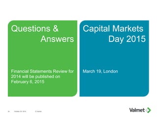 Capital Markets
Day 2015
March 19, London
Questions &
Answers
Financial Statements Review for
2014 will be published on
February 6, 2015
October 24, 2014 © Valmet24
 
