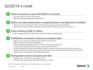 • Orders received increased in Paper, and Pulp and Energy compared with Q3/2013
• Net sales increased in Pulp and Energy and decreased in Paper compared with Q3/2013
Orders received slowed down in capital business from high level in H1/2014
• Services orders on a par with Q3/2013
• Net sales decreased compared with Q3/2013
Orders received on a par with Q3/2013 in services
October 24, 2014 © Valmet4
Q3/2014 in brief
• EBITA margin improved compared with Q3/2013 and Q2/2014
• EBITA increased compared with Q2/2014
• SG&A expenses decreased by EUR 17 million compared with Q3/2013
• Gross profit increased by EUR 9 million compared with Q3/2013
• Further profitability improvement potential through savings in procurement and quality, by actions to
improve project and service margin, by continuing to improve cost competitiveness, and by improving
product cost competitiveness to increase gross profit
Profitability continued to improve according to plan
Strong balance sheet and good cash flow
• Net debt EUR -158 million, and gearing -20%
• Cash flow provided by operating activities EUR 117 million
• Order backlog EUR 914 million higher than at the beginning of the year
Order backlog at EUR 2.3 billion
EBITA = Earnings before interest, taxes and amortization and non-recurring items
 