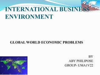 INTERNATIONAL BUSINESS
ENVIRONMENT
GLOBAL WORLD ECONOMIC PROBLEMS
BY
ABY PHILIPOSE
GROUP- UMA1V22
 