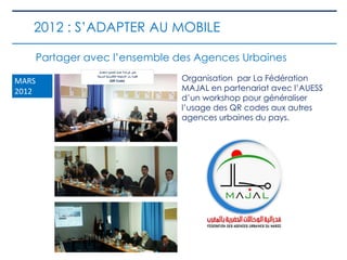 Partager avec l’ensemble des Agences Urbaines
Organisation par La Fédération
MAJAL en partenariat avec l’AUESS
d’un workshop pour généraliser
l’usage des QR codes aux autres
agences urbaines du pays.
MARS
2012
2012 : S’ADAPTER AU MOBILE
 