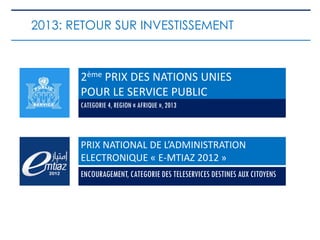 2ème PRIX DES NATIONS UNIES
POUR LE SERVICE PUBLIC
CATEGORIE 4, REGION « AFRIQUE », 2013
2013: RETOUR SUR INVESTISSEMENT
PRIX NATIONAL DE L’ADMINISTRATION
ELECTRONIQUE « E-MTIAZ 2012 »
ENCOURAGEMENT, CATEGORIE DES TELESERVICES DESTINES AUX CITOYENS
 