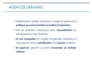  Etablissements publics territoriaux chargés d’appliquer la
politique gouvernementale en matière d’urbanisme
 rôle de première importance dans l’encadrement du
développement des territoires.
 31 ans d'expertise en matière d'ingénierie territoriale et
d'expérience dans la planification et la gestion urbaines.
 30 agences urbaines couvrent l'ensemble du territoire
national.
AGENCES URBAINES
 
