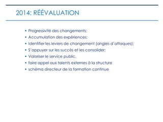  Progressivité des changements;
 Accumulation des expériences;
 Identifier les leviers de changement (angles d’attaques);
 S’appuyer sur les succès et les consolider;
 Valoriser le service public.
 faire appel aux talents externes à la structure
 schéma directeur de la formation continue
2014: RÉÉVALUATION
 