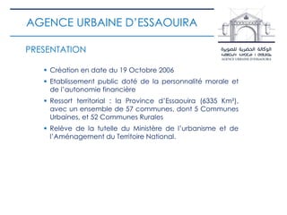 PRESENTATION
 Création en date du 19 Octobre 2006
 Etablissement public doté de la personnalité morale et
de l’autonomie financière
 Ressort territorial : la Province d’Essaouira (6335 Km²),
avec un ensemble de 57 communes, dont 5 Communes
Urbaines, et 52 Communes Rurales
 Relève de la tutelle du Ministère de l’urbanisme et de
l’Aménagement du Territoire National.
AGENCE URBAINE D’ESSAOUIRA
 