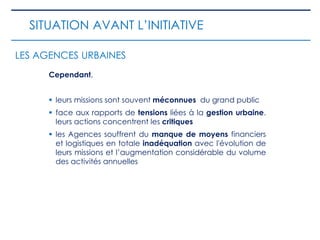 Cependant,
 leurs missions sont souvent méconnues du grand public
 face aux rapports de tensions liées à la gestion urbaine.
leurs actions concentrent les critiques
 les Agences souffrent du manque de moyens financiers
et logistiques en totale inadéquation avec l'évolution de
leurs missions et l’augmentation considérable du volume
des activités annuelles
SITUATION AVANT L’INITIATIVE
LES AGENCES URBAINES
 