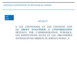 « LES CITOYENNES ET LES CITOYENS ONT
LE DROIT D’ACCÉDER À L’INFORMATION
DÉTENUE PAR L’ADMINISTRATION PUBLIQUE,
LES INSTITUTIONS ÉLUES ET LES ORGANISMES
INVESTIS D’UNE MISSION DE SERVICE PUBLIC. »
Article 27
JUIL
2011
NOUVELLE CONSTITUTION DU ROYAUME DU MAROC
 