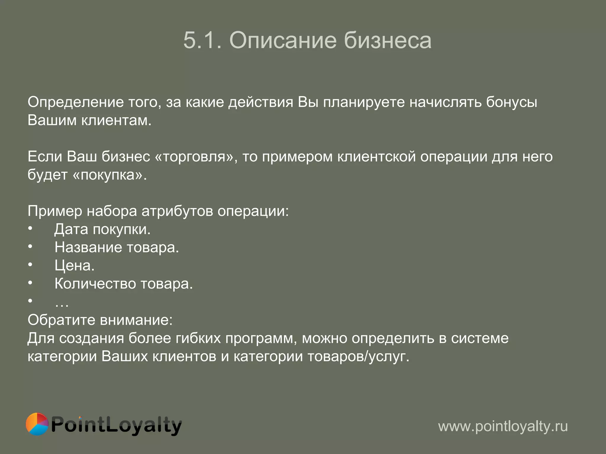 5.1.   Описание бизнеса Определение того, за какие действия Вы планируете начислять бонусы   Вашим клиентам. Если Ваш бизнес «торговля», то примером клиентской операции для него  будет «покупка». Пример набора атрибутов операции : Дата покупки. Название товара. Цена. Количество товара. …  Обратите внимание : Для создания более гибких программ, можно определить в системе  категории Ваших клиентов и категории товаров / услуг. 