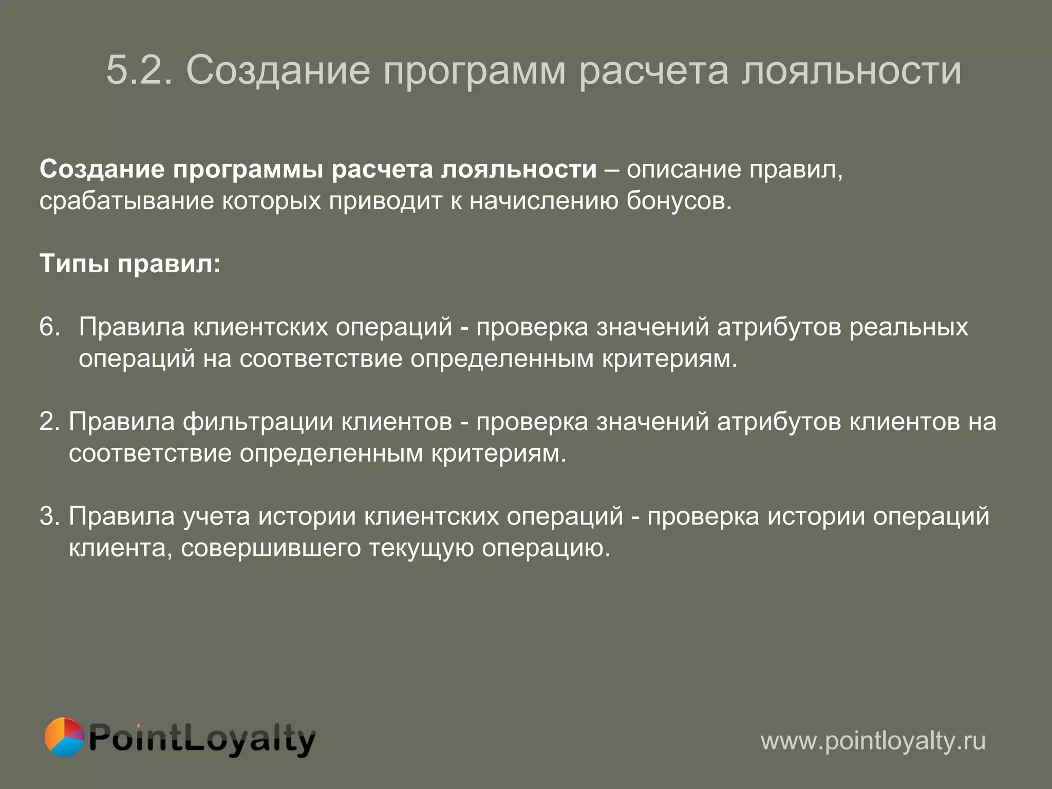 5. 2.   Создание программ   расчета лояльности Создание программы расчета лояльности  – описание правил,   срабатывание которых приводит к начислению бонусов . Типы правил : Правила клиентских операций - проверка значений атрибутов реальных операций на соответствие определенным критериям. 2.  Правила фильтрации клиентов - проверка значений атрибутов клиентов на   соответствие определенным критериям. 3.  Правила учета истории клиентских операций - проверка истории операций  клиента, совершившего текущую операцию. 