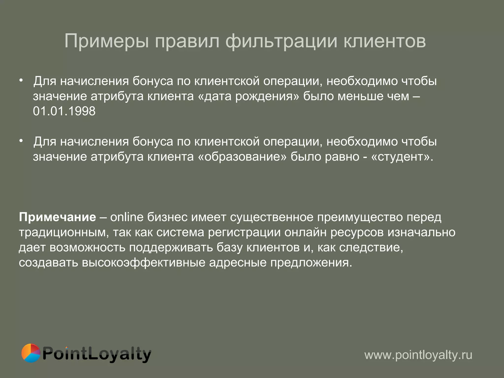 Примеры правил фильтрации клиентов  Для начисления бонуса по клиентской операции, необходимо чтобы  значение атрибута клиента «дата рождения» было меньше чем –  01.01.1998 Для начисления бонуса по клиентской операции, необходимо чтобы  значение атрибута клиента «образование» было равно - «студент». Примечание  –  online  бизнес имеет существенное преимущество перед традиционным, так как система регистрации онлайн ресурсов изначально дает возможность поддерживать базу клиентов и, как следствие, создавать высокоэффективные адресные предложения.  