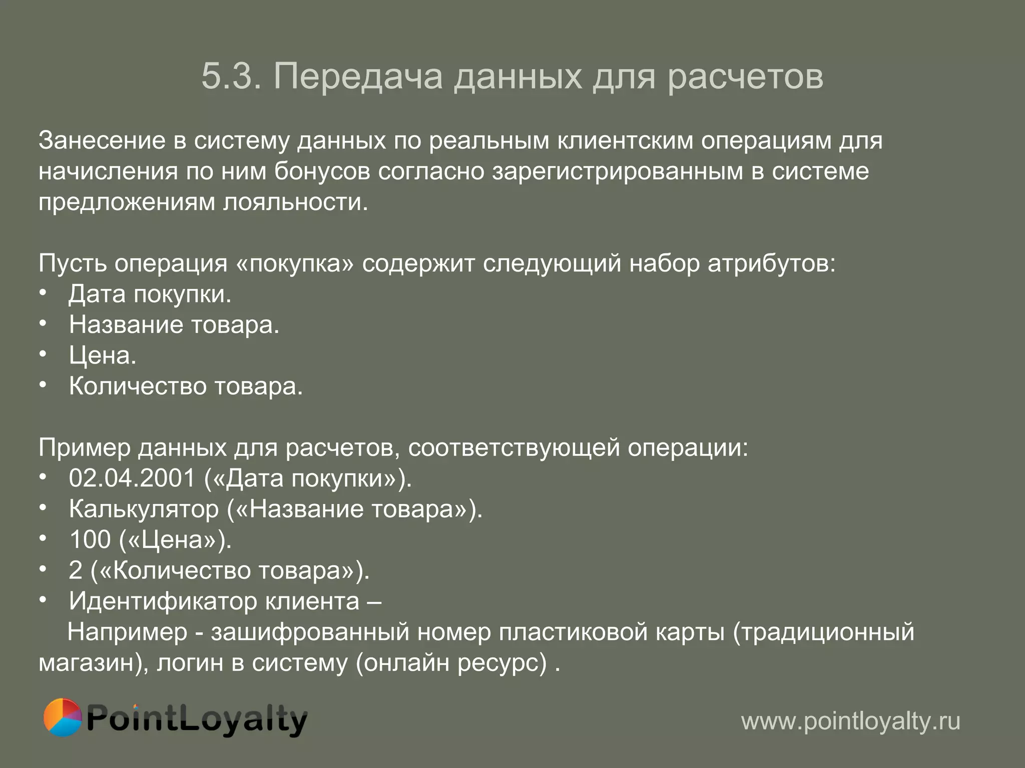 5 . 3.   Передача данных для расчетов Занесение в систему данных по реальным клиентским операциям для начисления по ним бонусов согласно зарегистрированным в системе предложениям лояльности. Пусть операция «покупка» содержит следующий набор атрибутов: Дата покупки. Название товара. Цена. Количество товара. Пример данных для расчетов, соответствующей операции: 02.04.2001 («Дата покупки»). Калькулятор («Название товара»). 100 («Цена»). 2 («Количество товара»). Идентификатор клиента –  Например - зашифрованный номер пластиковой карты (традиционный магазин), логин в систему (онлайн ресурс) . 